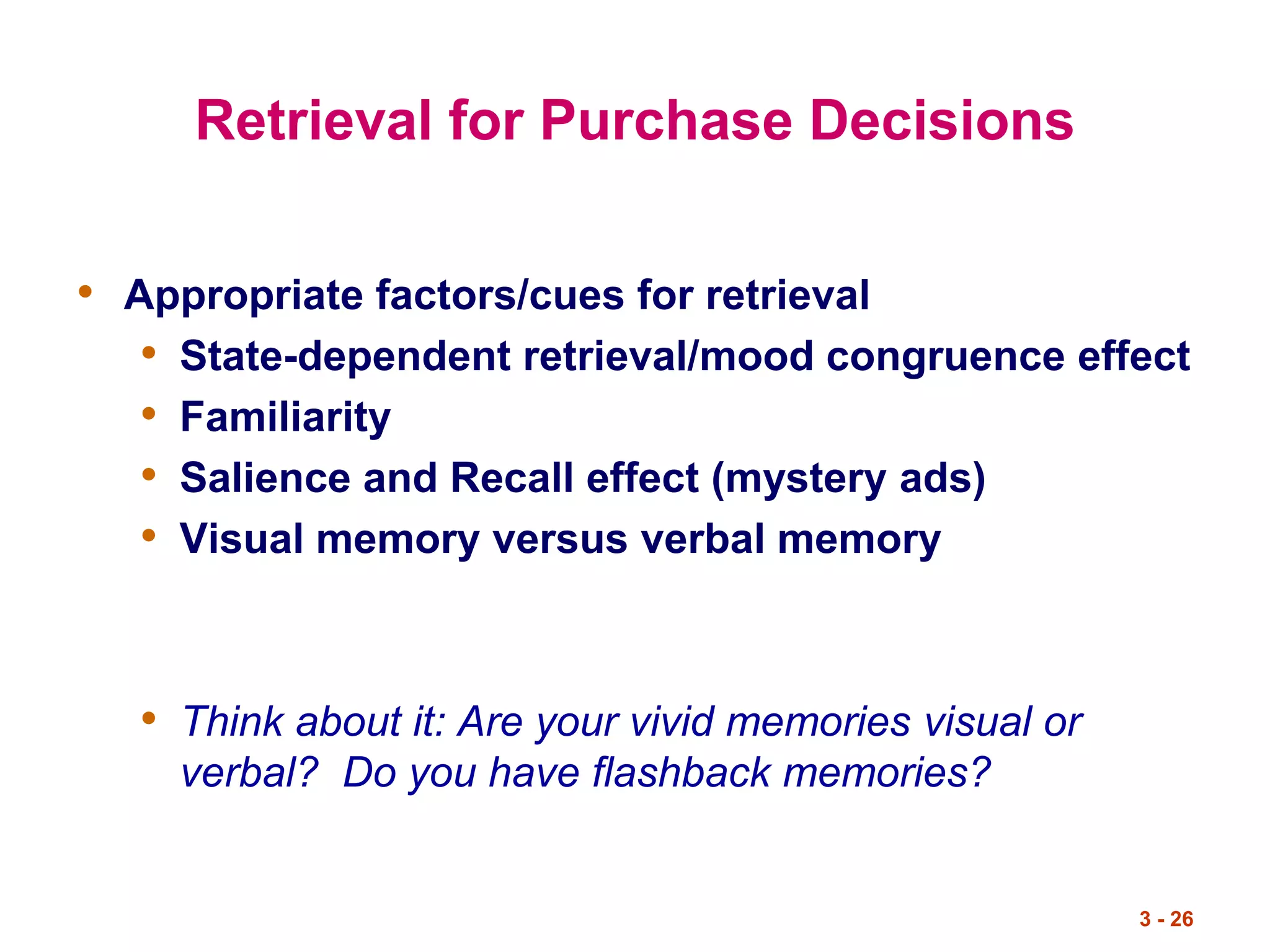 3 - 26
Retrieval for Purchase Decisions
• Appropriate factors/cues for retrieval
• State-dependent retrieval/mood congruence effect
• Familiarity
• Salience and Recall effect (mystery ads)
• Visual memory versus verbal memory
• Think about it: Are your vivid memories visual or
verbal? Do you have flashback memories?
 