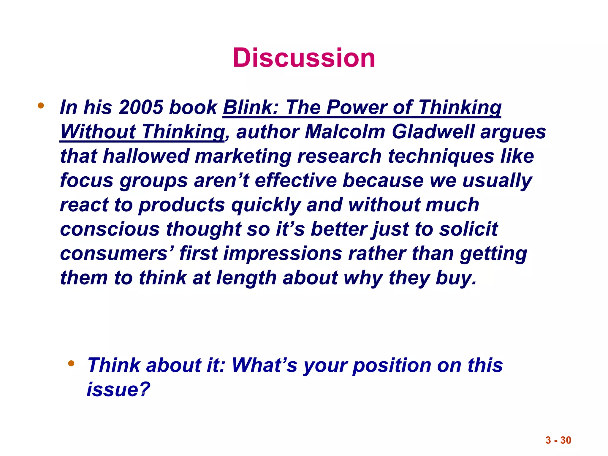 3 - 30
Discussion
• In his 2005 book Blink: The Power of Thinking
Without Thinking, author Malcolm Gladwell argues
that hallowed marketing research techniques like
focus groups aren’t effective because we usually
react to products quickly and without much
conscious thought so it’s better just to solicit
consumers’ first impressions rather than getting
them to think at length about why they buy.
• Think about it: What’s your position on this
issue?
 