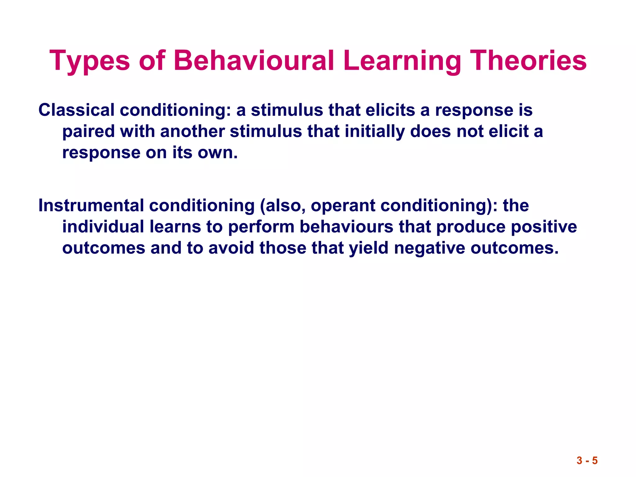 3 - 5
Types of Behavioural Learning Theories
Classical conditioning: a stimulus that elicits a response is
paired with another stimulus that initially does not elicit a
response on its own.
Instrumental conditioning (also, operant conditioning): the
individual learns to perform behaviours that produce positive
outcomes and to avoid those that yield negative outcomes.
 
