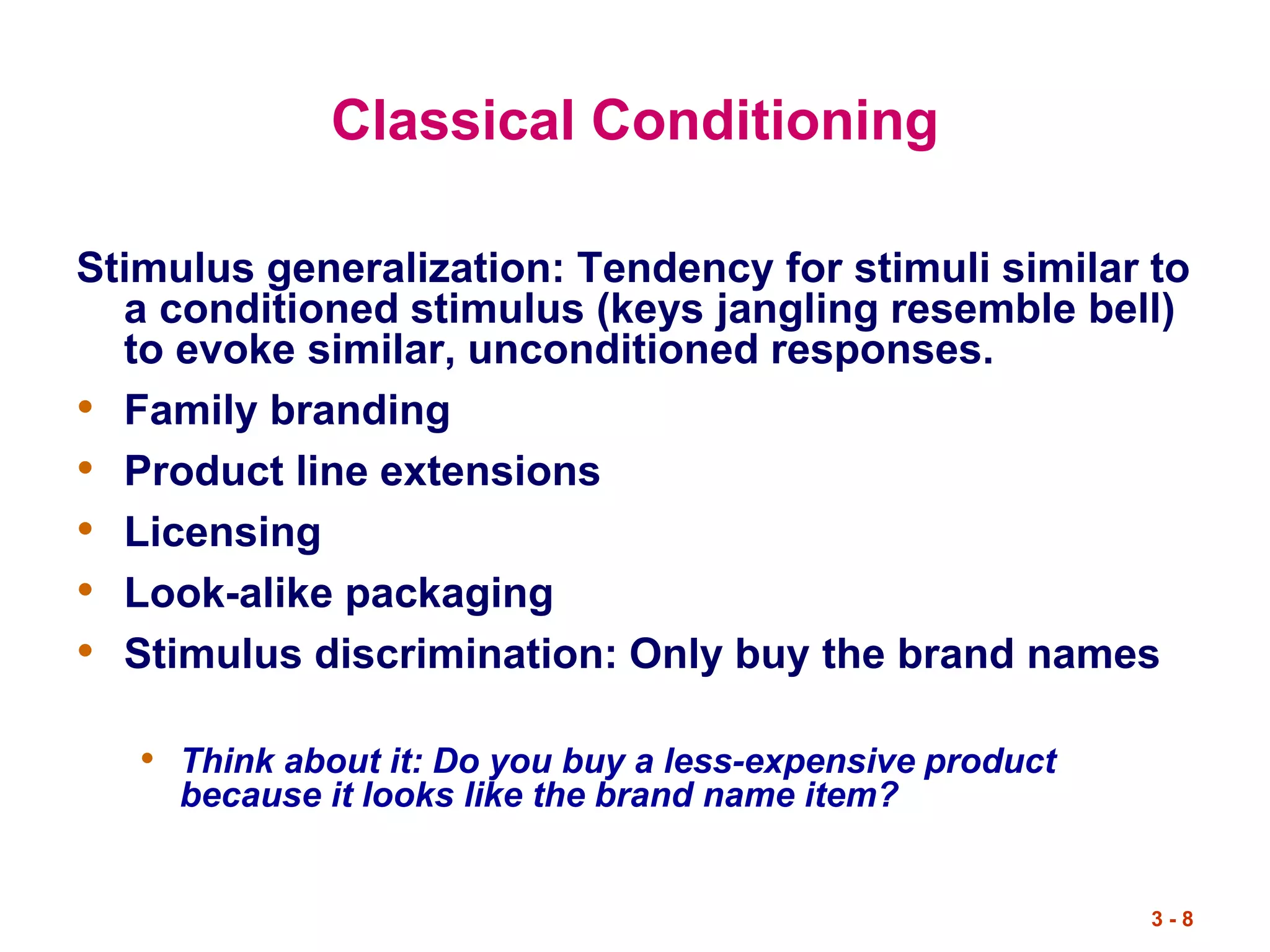 3 - 8
Classical Conditioning
Stimulus generalization: Tendency for stimuli similar to
a conditioned stimulus (keys jangling resemble bell)
to evoke similar, unconditioned responses.
• Family branding
• Product line extensions
• Licensing
• Look-alike packaging
• Stimulus discrimination: Only buy the brand names
• Think about it: Do you buy a less-expensive product
because it looks like the brand name item?
 