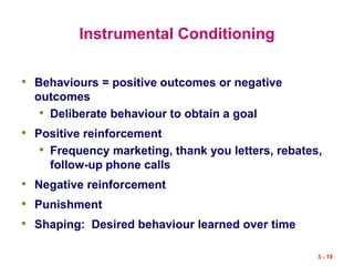 3 - 10
Instrumental Conditioning
• Behaviours = positive outcomes or negative
outcomes
• Deliberate behaviour to obtain a goal
• Positive reinforcement
• Frequency marketing, thank you letters, rebates,
follow-up phone calls
• Negative reinforcement
• Punishment
• Shaping: Desired behaviour learned over time
 