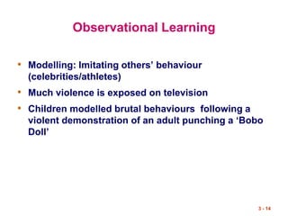 3 - 14
Observational Learning
• Modelling: Imitating others’ behaviour
(celebrities/athletes)
• Much violence is exposed on television
• Children modelled brutal behaviours following a
violent demonstration of an adult punching a ‘Bobo
Doll’
 