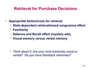 3 - 26
Retrieval for Purchase Decisions
• Appropriate factors/cues for retrieval
• State-dependent retrieval/mood congruence effect
• Familiarity
• Salience and Recall effect (mystery ads)
• Visual memory versus verbal memory
• Think about it: Are your vivid memories visual or
verbal? Do you have flashback memories?
 