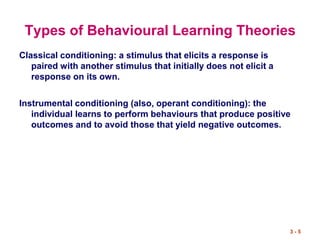 3 - 5
Types of Behavioural Learning Theories
Classical conditioning: a stimulus that elicits a response is
paired with another stimulus that initially does not elicit a
response on its own.
Instrumental conditioning (also, operant conditioning): the
individual learns to perform behaviours that produce positive
outcomes and to avoid those that yield negative outcomes.
 