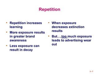 3 - 7
Repetition
• Repetition increases
learning
• More exposure results
in greater brand
awareness
• Less exposure can
result in decay
• When exposure
decreases extinction
results
• But….too much exposure
leads to advertising wear
out
 