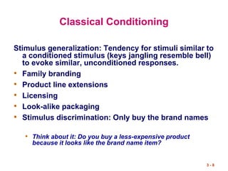 3 - 8
Classical Conditioning
Stimulus generalization: Tendency for stimuli similar to
a conditioned stimulus (keys jangling resemble bell)
to evoke similar, unconditioned responses.
• Family branding
• Product line extensions
• Licensing
• Look-alike packaging
• Stimulus discrimination: Only buy the brand names
• Think about it: Do you buy a less-expensive product
because it looks like the brand name item?
 