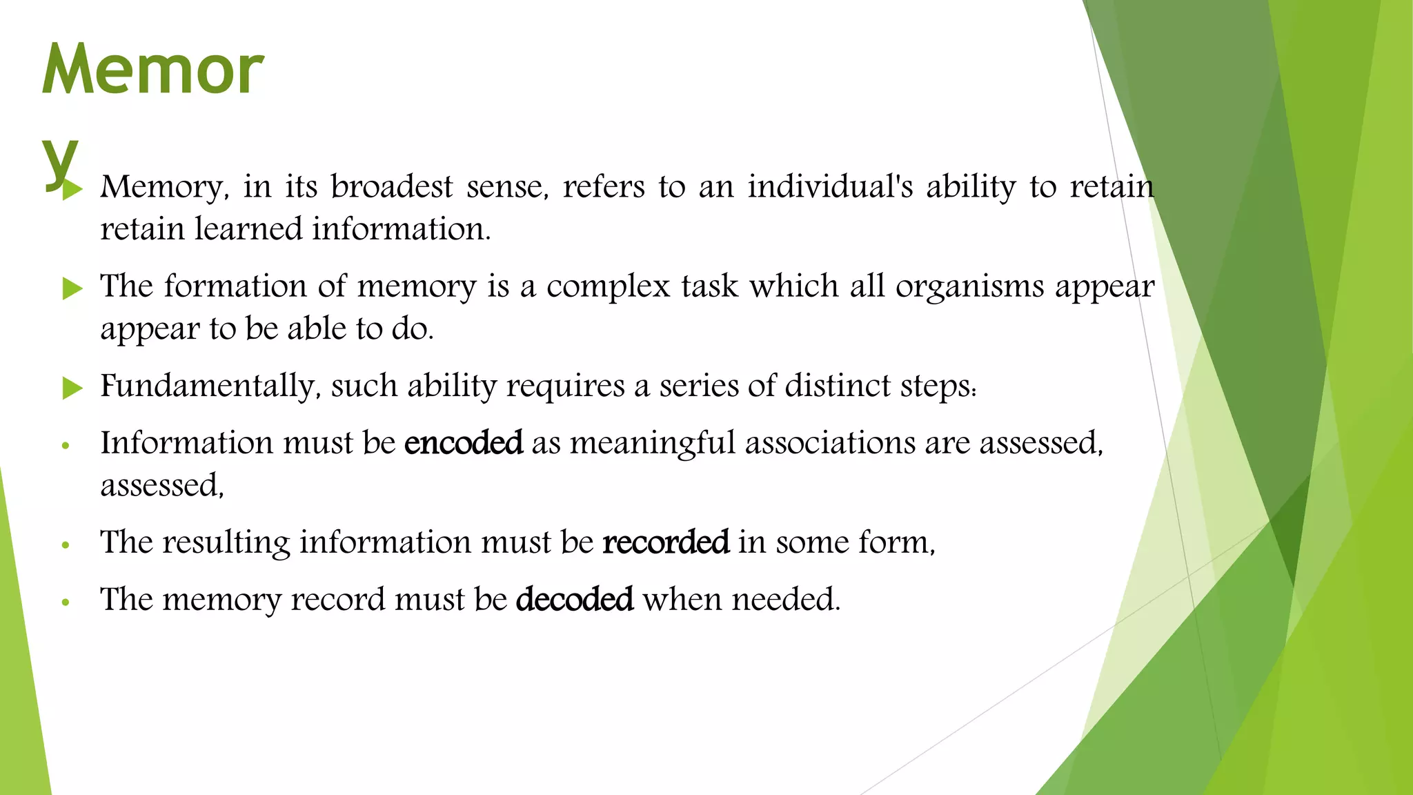  Memory, in its broadest sense, refers to an individual's ability to retain
retain learned information.
 The formation of memory is a complex task which all organisms appear
appear to be able to do.
 Fundamentally, such ability requires a series of distinct steps:
• Information must be encoded as meaningful associations are assessed,
assessed,
• The resulting information must be recorded in some form,
• The memory record must be decoded when needed.
Memor
y
 