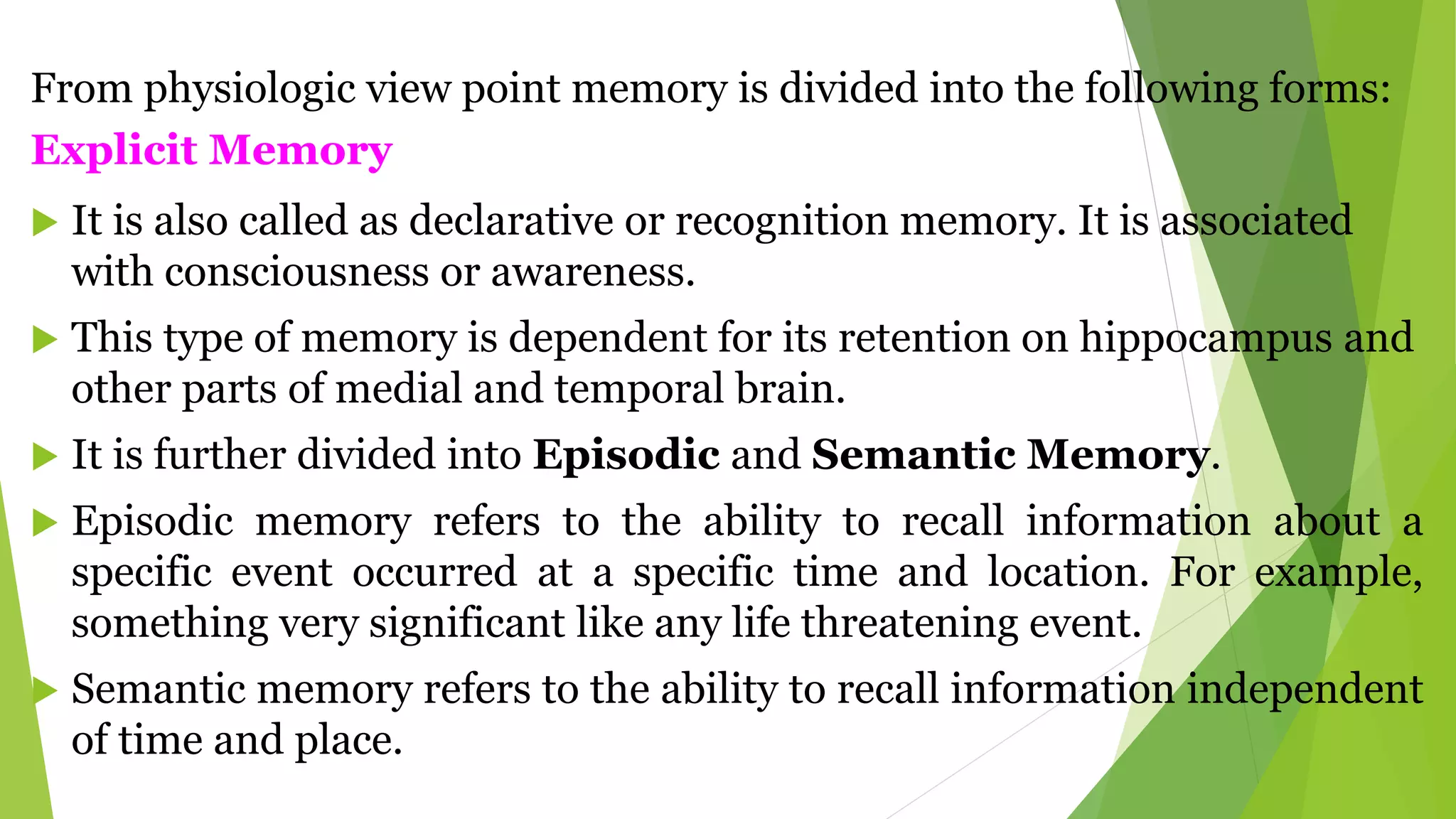 From physiologic view point memory is divided into the following forms:
Explicit Memory
 It is also called as declarative or recognition memory. It is associated
with consciousness or awareness.
 This type of memory is dependent for its retention on hippocampus and
other parts of medial and temporal brain.
 It is further divided into Episodic and Semantic Memory.
 Episodic memory refers to the ability to recall information about a
specific event occurred at a specific time and location. For example,
something very significant like any life threatening event.
 Semantic memory refers to the ability to recall information independent
of time and place.
 