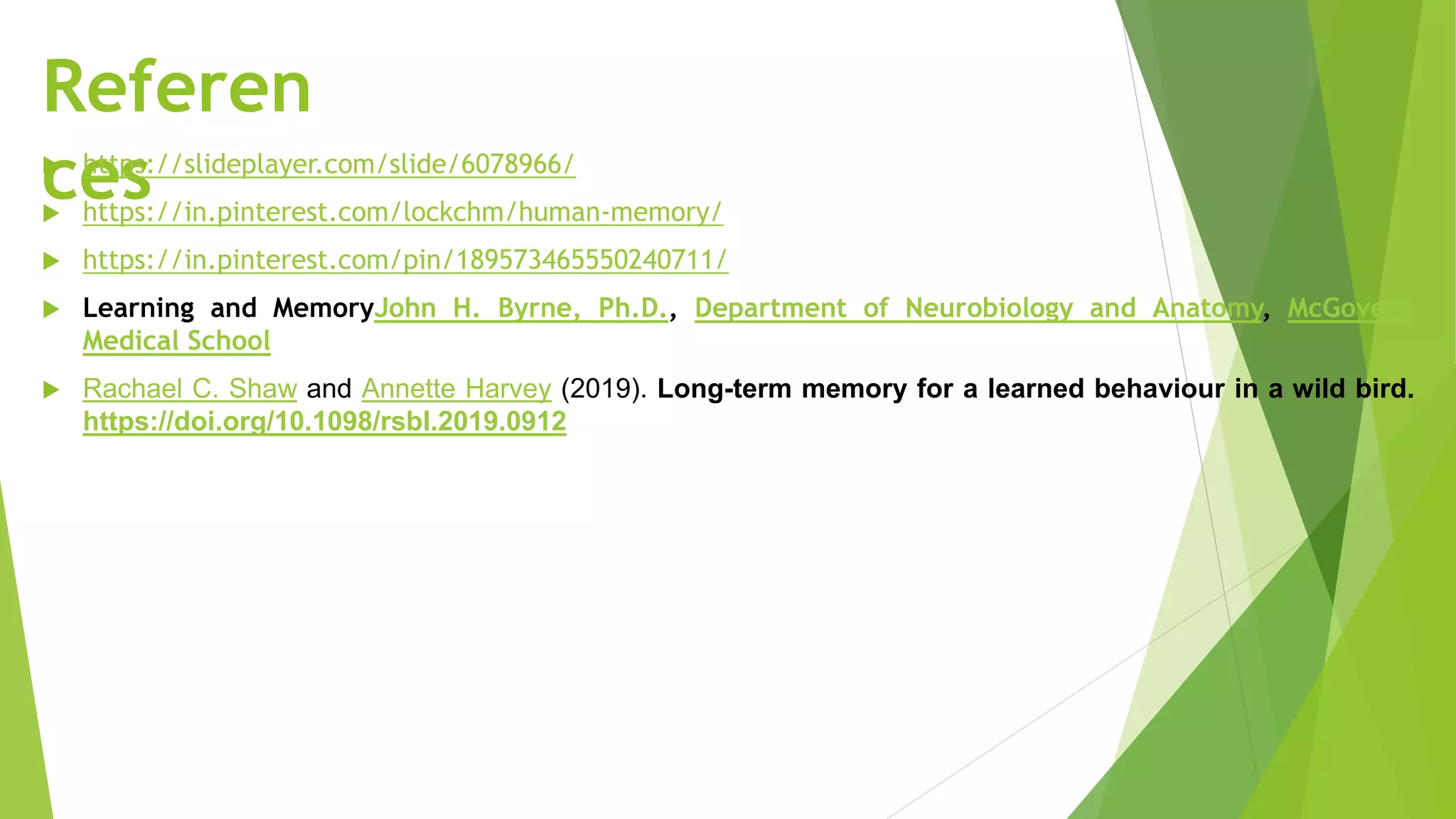 Referen
ces
 https://slideplayer.com/slide/6078966/
 https://in.pinterest.com/lockchm/human-memory/
 https://in.pinterest.com/pin/189573465550240711/
 Learning and MemoryJohn H. Byrne, Ph.D., Department of Neurobiology and Anatomy, McGovern
Medical School
 Rachael C. Shaw and Annette Harvey (2019). Long-term memory for a learned behaviour in a wild bird.
https://doi.org/10.1098/rsbl.2019.0912
 