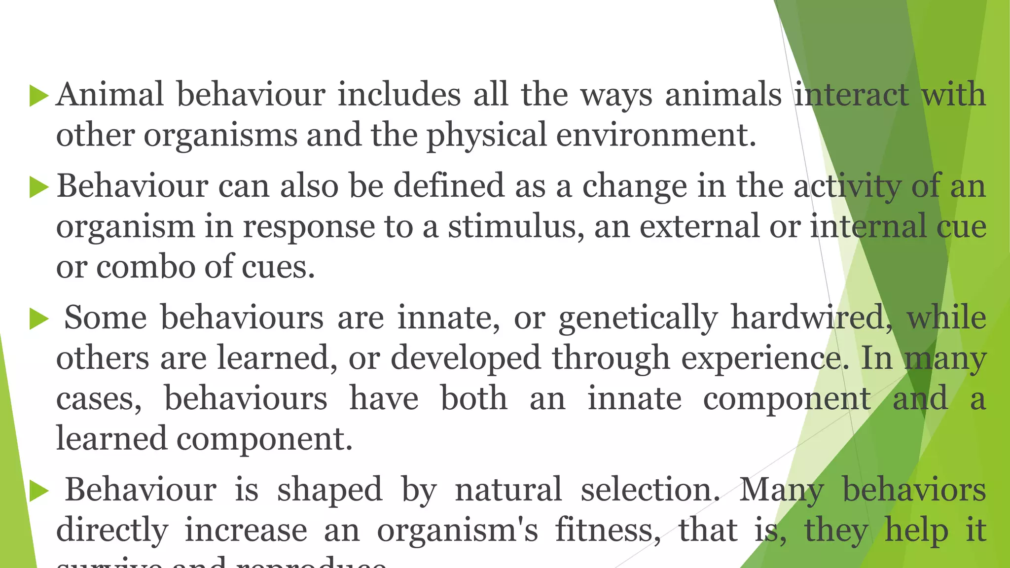  Animal behaviour includes all the ways animals interact with
other organisms and the physical environment.
 Behaviour can also be defined as a change in the activity of an
organism in response to a stimulus, an external or internal cue
or combo of cues.
 Some behaviours are innate, or genetically hardwired, while
others are learned, or developed through experience. In many
cases, behaviours have both an innate component and a
learned component.
 Behaviour is shaped by natural selection. Many behaviors
directly increase an organism's fitness, that is, they help it
 