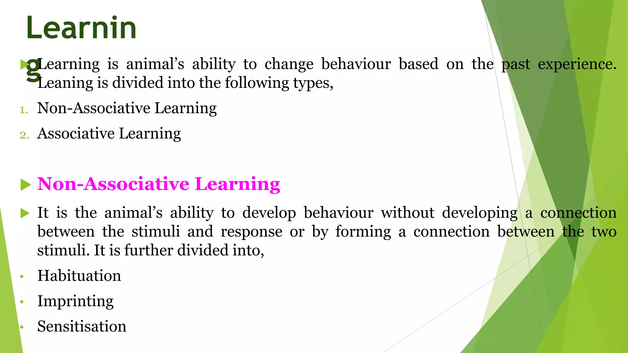 Learnin
g
 Learning is animal’s ability to change behaviour based on the past experience.
Leaning is divided into the following types,
1. Non-Associative Learning
2. Associative Learning
 Non-Associative Learning
 It is the animal’s ability to develop behaviour without developing a connection
between the stimuli and response or by forming a connection between the two
stimuli. It is further divided into,
• Habituation
• Imprinting
• Sensitisation
 