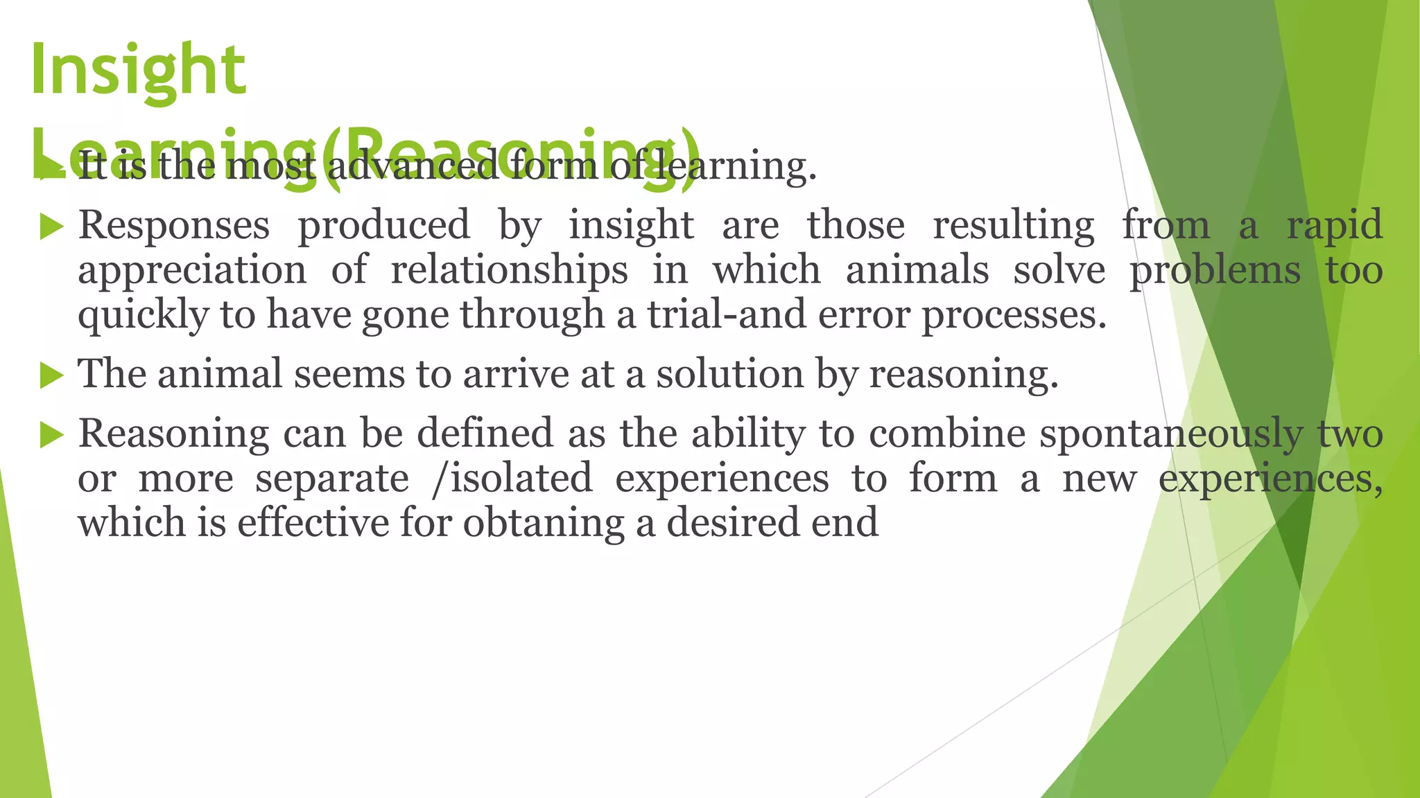 Insight
Learning(Reasoning)
 It is the most advanced form of learning.
 Responses produced by insight are those resulting from a rapid
appreciation of relationships in which animals solve problems too
quickly to have gone through a trial-and error processes.
 The animal seems to arrive at a solution by reasoning.
 Reasoning can be defined as the ability to combine spontaneously two
or more separate /isolated experiences to form a new experiences,
which is effective for obtaning a desired end
 