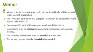  Memory, in its broadest sense, refers to an individual's ability to retain
retain learned information.
 The formation of memory is a complex task which all organisms appear
appear to be able to do.
 Fundamentally, such ability requires a series of distinct steps:
• Information must be encoded as meaningful associations are assessed,
assessed,
• The resulting information must be recorded in some form,
• The memory record must be decoded when needed.
Memor
y
 