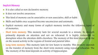 Implicit Memory
 It is also called as non declarative memory.
 It does not involve awareness.
 This kind of memory can be associative or non associative, skill or habit.
 Skills and habits once acquired become unconscious and automatic.
 Explicit memory and many forms of explicit memory involve the following types of
of memories,
• Short term memory: This memory lasts for several seconds to a minute. Its strength
primarily depends on attention and not on rehearsal. It is highly vulnerable to
disruption when the attention shifts elsewhere. The memory of this kind depends on the
on the neural activity in the regions of frontal and parietal lobes.
• Long term memory: This memory lasts for few hours to months. This memory depends
on the transfer of memory from the short term memory using repeated rehearsal. The
The memory of this kind depends on activity of hippocampus.
 
