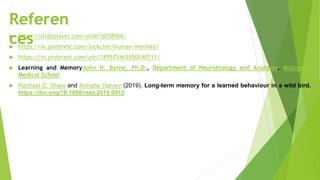 Referen
ces
 https://slideplayer.com/slide/6078966/
 https://in.pinterest.com/lockchm/human-memory/
 https://in.pinterest.com/pin/189573465550240711/
 Learning and MemoryJohn H. Byrne, Ph.D., Department of Neurobiology and Anatomy, McGovern
Medical School
 Rachael C. Shaw and Annette Harvey (2019). Long-term memory for a learned behaviour in a wild bird.
https://doi.org/10.1098/rsbl.2019.0912
 