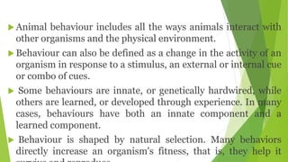  Animal behaviour includes all the ways animals interact with
other organisms and the physical environment.
 Behaviour can also be defined as a change in the activity of an
organism in response to a stimulus, an external or internal cue
or combo of cues.
 Some behaviours are innate, or genetically hardwired, while
others are learned, or developed through experience. In many
cases, behaviours have both an innate component and a
learned component.
 Behaviour is shaped by natural selection. Many behaviors
directly increase an organism's fitness, that is, they help it
 