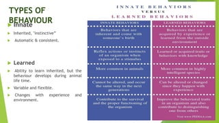 TYPES OF
BEHAVIOUR
 Innate
 Inherited, "instinctive”
 Automatic & consistent.
 Learned
 Ability to learn inherited, but the
behaviour develops during animal
life time.
 Variable and flexible.
 Changes with experience and
environment.
 