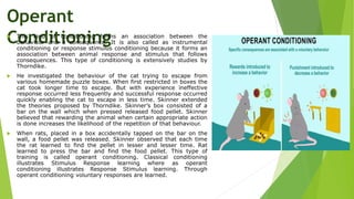 Operant
Conditioning
 This kind of conditioning forms an association between the
behaviour and a consequence. It is also called as instrumental
conditioning or response stimulus conditioning because it forms an
association between animal response and stimulus that follows
consequences. This type of conditioning is extensively studies by
Thorndike.
 He investigated the behaviour of the cat trying to escape from
various homemade puzzle boxes. When first restricted in boxes the
cat took longer time to escape. But with experience ineffective
response occurred less frequently and successful response occurred
quickly enabling the cat to escape in less time. Skinner extended
the theories proposed by Thorndike. Skinner’s box consisted of a
bar on the wall which when pressed released food pellet. Skinner
believed that rewarding the animal when certain appropriate action
is done increases the likelihood of the repetition of that behaviour.
 When rats, placed in a box accidentally tapped on the bar on the
wall, a food pellet was released. Skinner observed that each time
the rat learned to find the pellet in lesser and lesser time. Rat
learned to press the bar and find the food pellet. This type of
training is called operant conditioning. Classical conditioning
illustrates Stimulus Response learning where as operant
conditioning illustrates Response Stimulus learning. Through
operant conditioning voluntary responses are learned.
 
