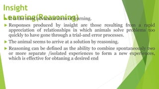 Insight
Learning(Reasoning)
 It is the most advanced form of learning.
 Responses produced by insight are those resulting from a rapid
appreciation of relationships in which animals solve problems too
quickly to have gone through a trial-and error processes.
 The animal seems to arrive at a solution by reasoning.
 Reasoning can be defined as the ability to combine spontaneously two
or more separate /isolated experiences to form a new experiences,
which is effective for obtaning a desired end
 