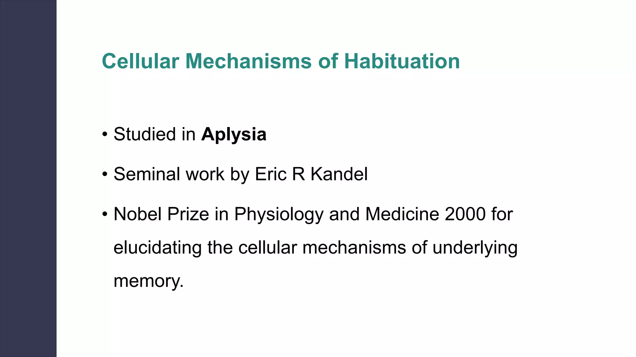 Cellular Mechanisms of Habituation
• Studied in Aplysia
• Seminal work by Eric R Kandel
• Nobel Prize in Physiology and Medicine 2000 for
elucidating the cellular mechanisms of underlying
memory.
 