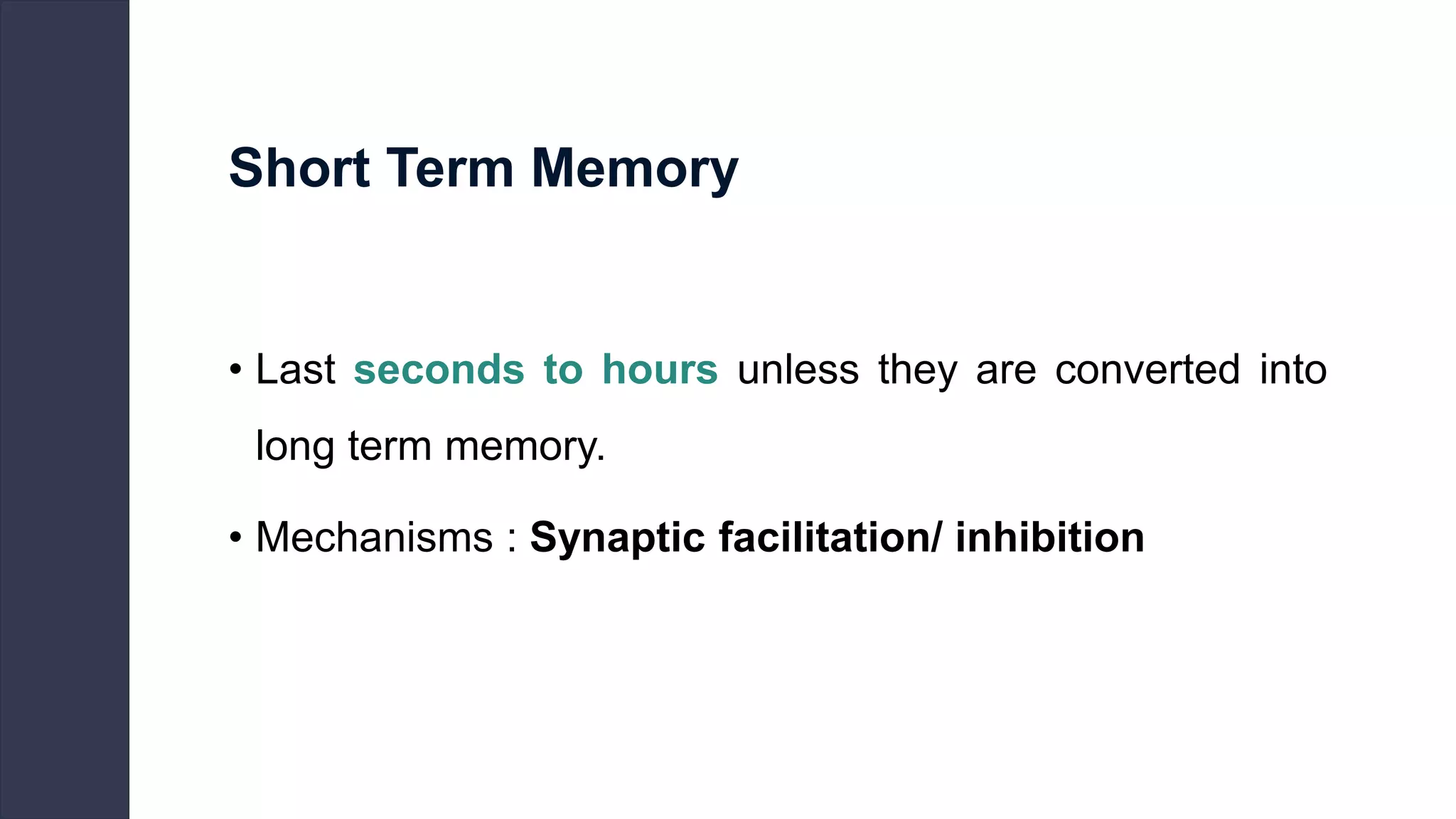 Short Term Memory
• Last seconds to hours unless they are converted into
long term memory.
• Mechanisms : Synaptic facilitation/ inhibition
 