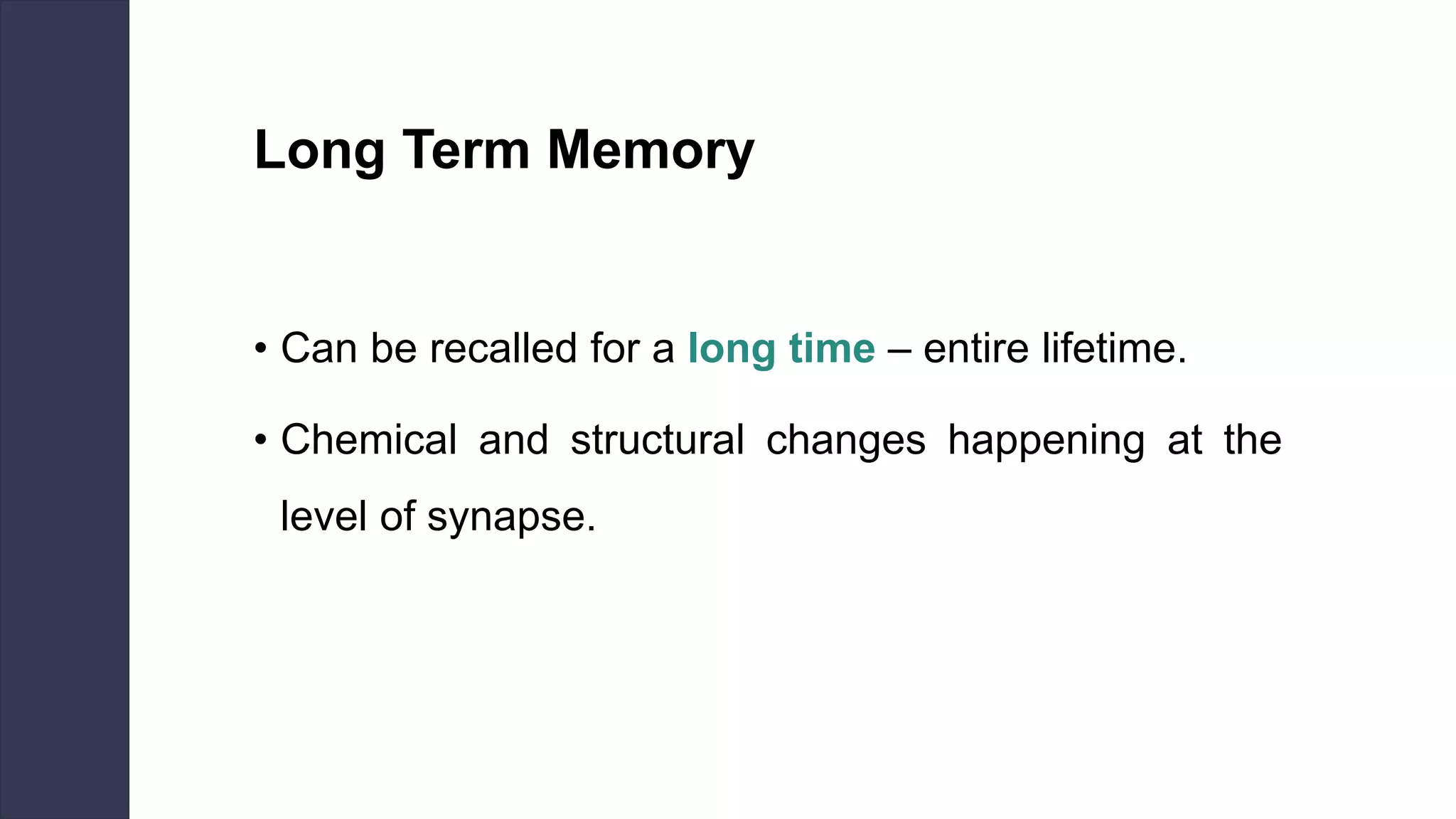 Long Term Memory
• Can be recalled for a long time – entire lifetime.
• Chemical and structural changes happening at the
level of synapse.
 