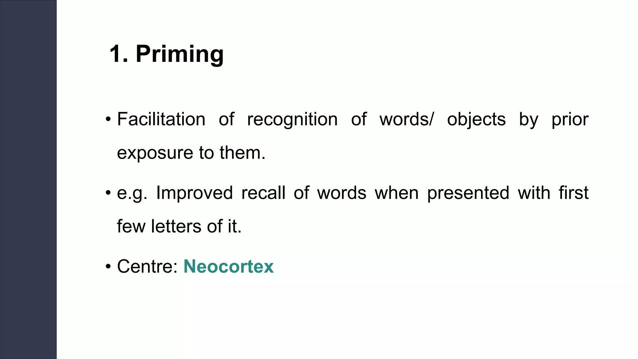1. Priming
• Facilitation of recognition of words/ objects by prior
exposure to them.
• e.g. Improved recall of words when presented with first
few letters of it.
• Centre: Neocortex
 
