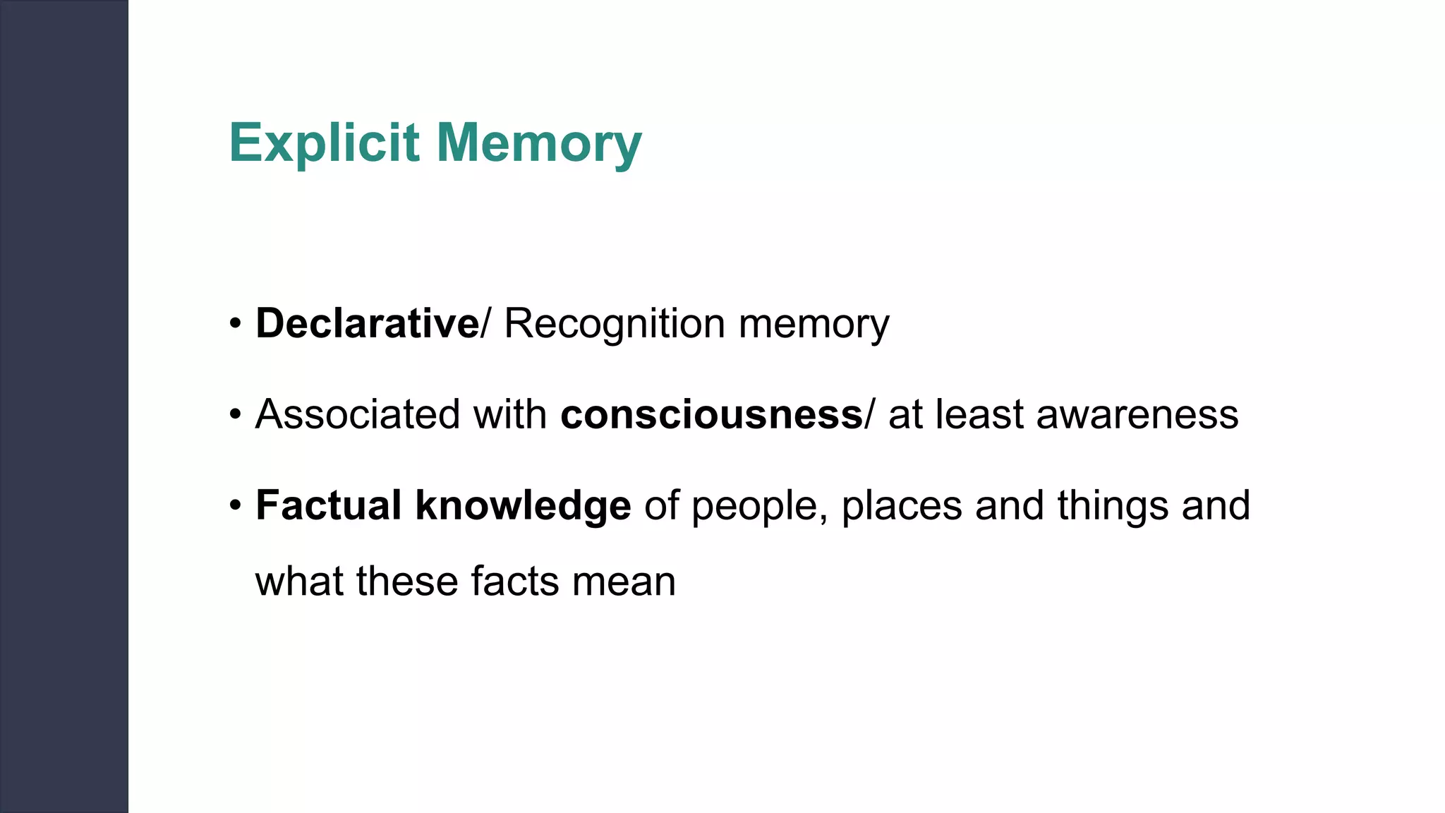 Explicit Memory
• Declarative/ Recognition memory
• Associated with consciousness/ at least awareness
• Factual knowledge of people, places and things and
what these facts mean
 