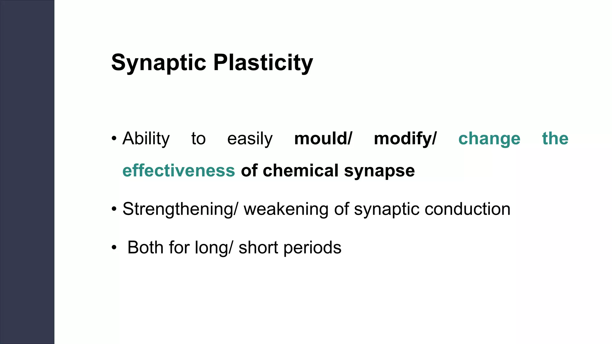 Synaptic Plasticity
• Ability to easily mould/ modify/ change the
effectiveness of chemical synapse
• Strengthening/ weakening of synaptic conduction
• Both for long/ short periods
 