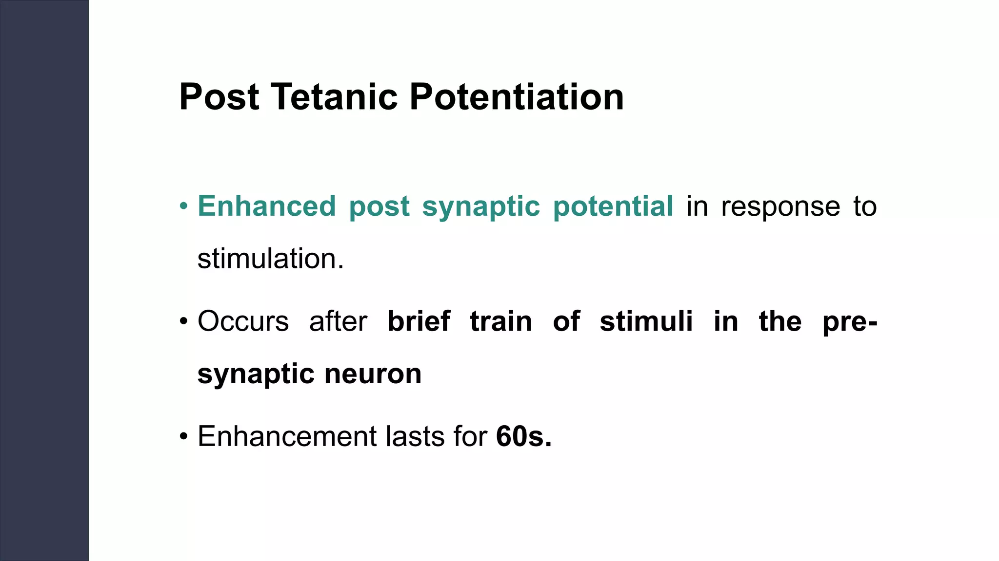Post Tetanic Potentiation
• Enhanced post synaptic potential in response to
stimulation.
• Occurs after brief train of stimuli in the pre-
synaptic neuron
• Enhancement lasts for 60s.
 