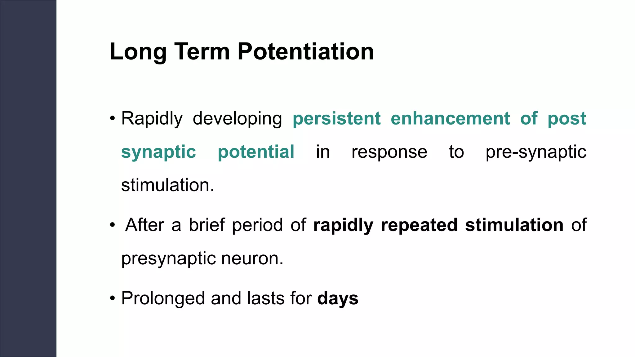 Long Term Potentiation
• Rapidly developing persistent enhancement of post
synaptic potential in response to pre-synaptic
stimulation.
• After a brief period of rapidly repeated stimulation of
presynaptic neuron.
• Prolonged and lasts for days
 