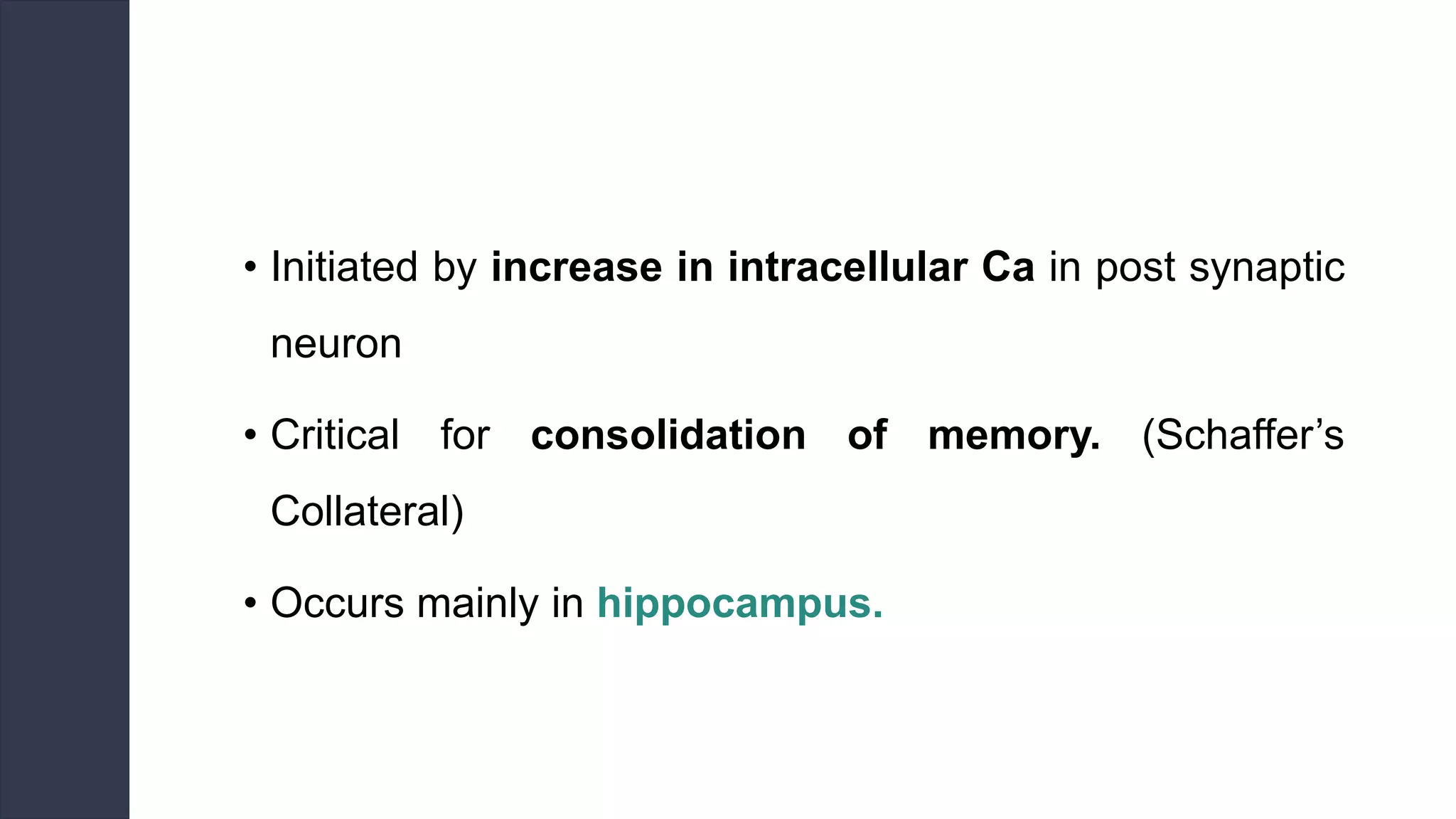 • Initiated by increase in intracellular Ca in post synaptic
neuron
• Critical for consolidation of memory. (Schaffer’s
Collateral)
• Occurs mainly in hippocampus.
 