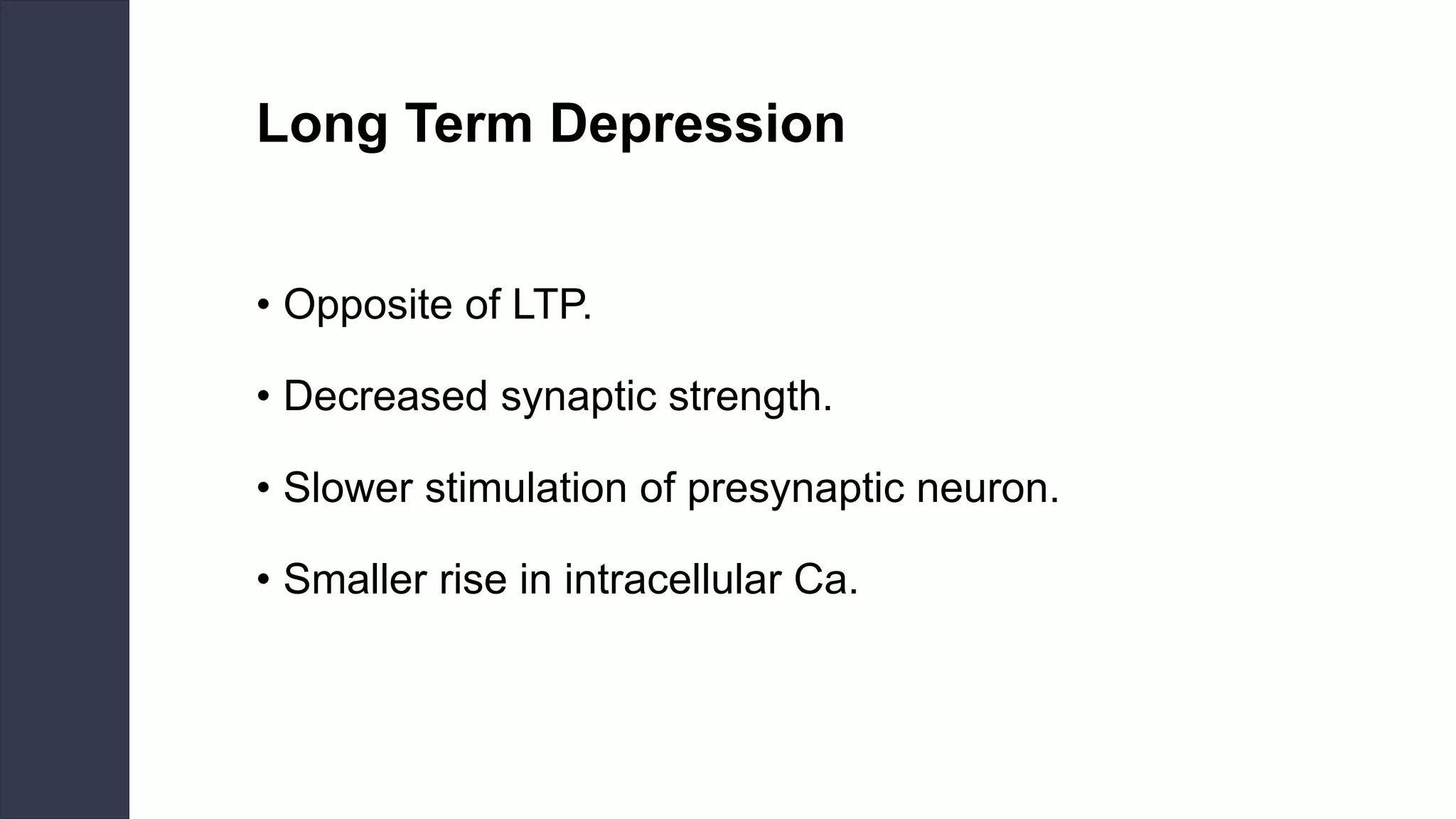 Long Term Depression
• Opposite of LTP.
• Decreased synaptic strength.
• Slower stimulation of presynaptic neuron.
• Smaller rise in intracellular Ca.
 