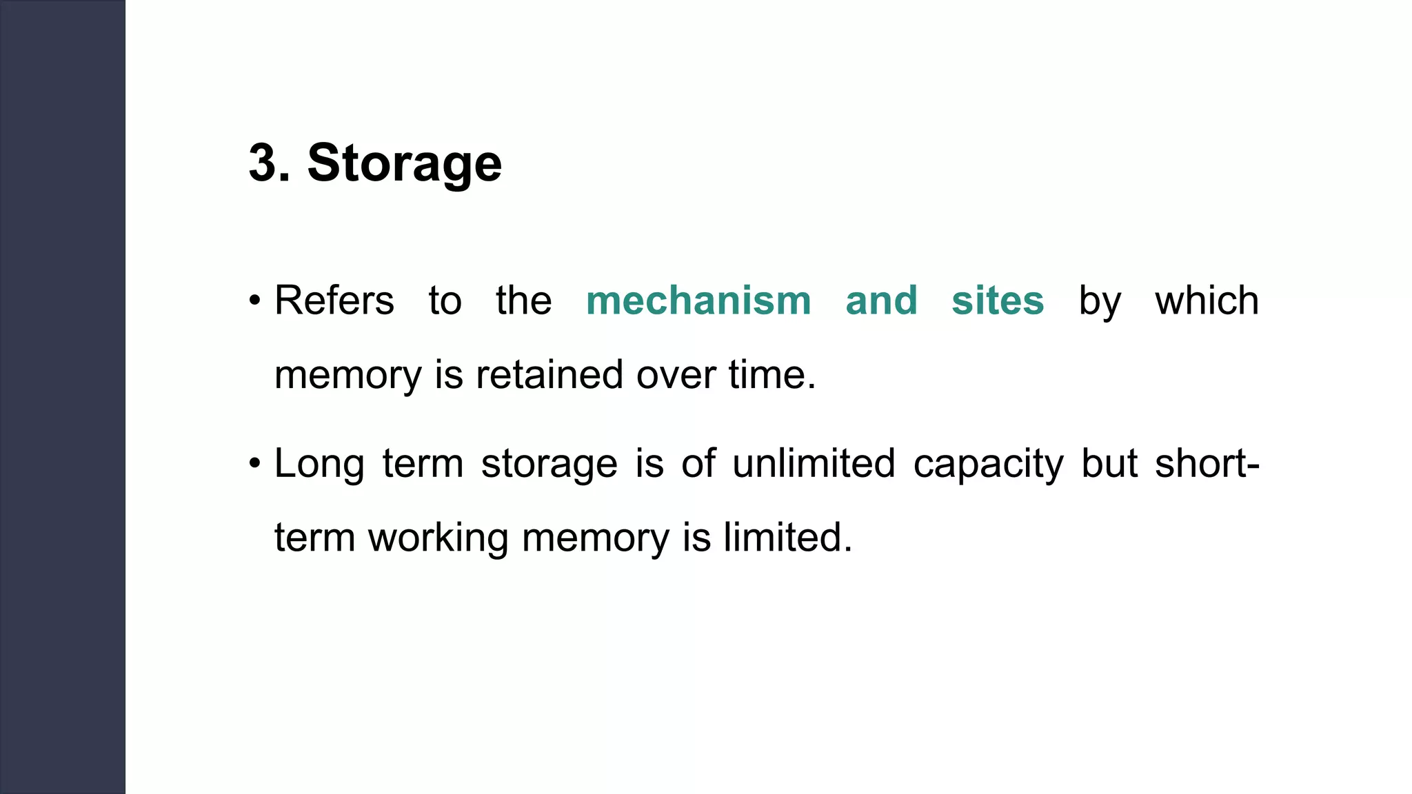 3. Storage
• Refers to the mechanism and sites by which
memory is retained over time.
• Long term storage is of unlimited capacity but short-
term working memory is limited.
 