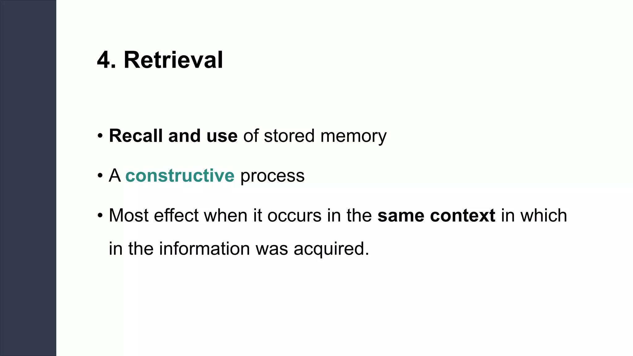 4. Retrieval
• Recall and use of stored memory
• A constructive process
• Most effect when it occurs in the same context in which
in the information was acquired.
 