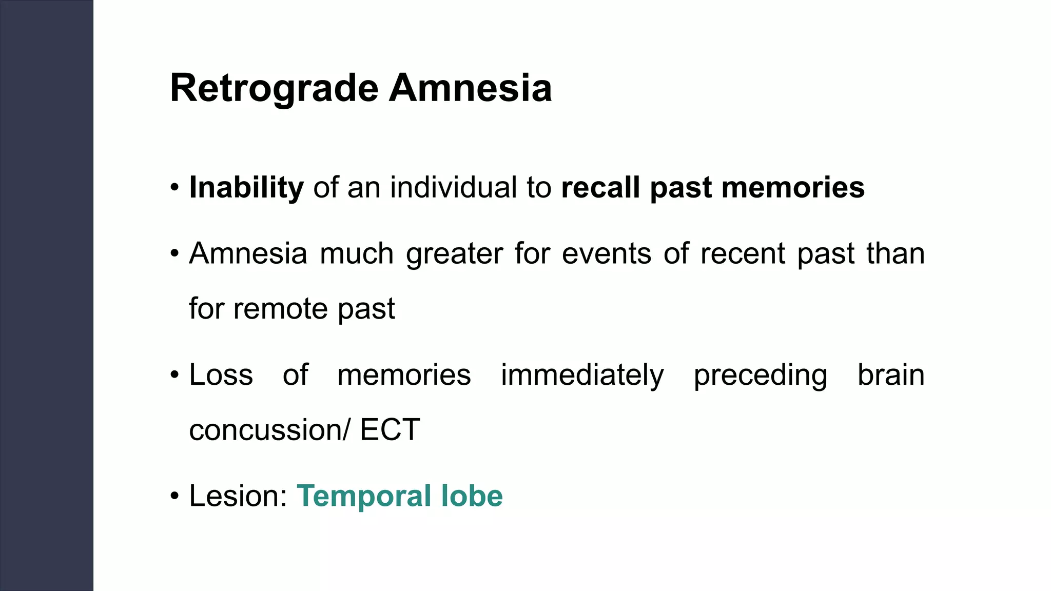 Retrograde Amnesia
• Inability of an individual to recall past memories
• Amnesia much greater for events of recent past than
for remote past
• Loss of memories immediately preceding brain
concussion/ ECT
• Lesion: Temporal lobe
 
