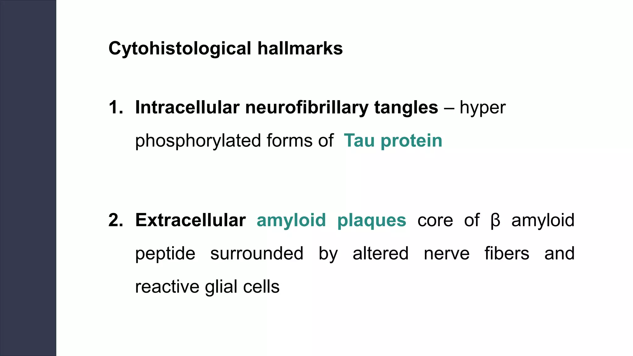 Cytohistological hallmarks
1. Intracellular neurofibrillary tangles – hyper
phosphorylated forms of Tau protein
2. Extracellular amyloid plaques core of β amyloid
peptide surrounded by altered nerve fibers and
reactive glial cells
 