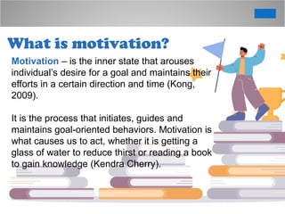 What is motivation?
Motivation – is the inner state that arouses
individual’s desire for a goal and maintains their
efforts in a certain direction and time (Kong,
2009).
It is the process that initiates, guides and
maintains goal-oriented behaviors. Motivation is
what causes us to act, whether it is getting a
glass of water to reduce thirst or reading a book
to gain knowledge (Kendra Cherry).
 