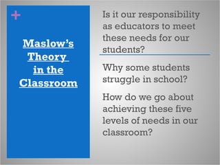 +
Maslow’s
Theory
in the
Classroom
Is it our responsibility
as educators to meet
these needs for our
students?
Why some students
struggle in school?
How do we go about
achieving these five
levels of needs in our
classroom?
 