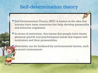 Self-determination theory
 Self-Determination Theory (SDT) is based on the idea that
humans have inner resources that help develop personality
and behavior regulation.
 In terms of motivation, this means that people have innate
personal growth and psychological needs that impact self-
motivation and their personalities.
 Motivation can be hindered by environmental factors, such
as social environment.
 