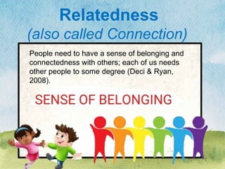People need to have a sense of belonging and
connectedness with others; each of us needs
other people to some degree (Deci & Ryan,
2008).
Relatedness
(also called Connection)
 