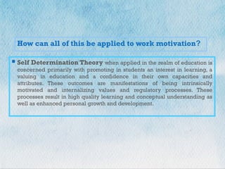 +
How can all of this be applied to work motivation?
 Self Determination Theory when applied in the realm of education is
concerned primarily with promoting in students an interest in learning, a
valuing in education and a confidence in their own capacities and
attributes. These outcomes are manifestations of being intrinsically
motivated and internalizing values and regulatory processes. These
processes result in high quality learning and conceptual understanding as
well as enhanced personal growth and development.
 