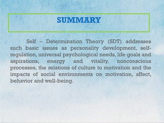 +
SUMMARY
Self – Determination Theory (SDT) addresses
such basic issues as personality development, self-
regulation, universal psychological needs, life goals and
aspirations, energy and vitality, nonconscious
processes, the relations of culture to motivation and the
impacts of social environments on motivation, affect,
behavior and well-being.
 