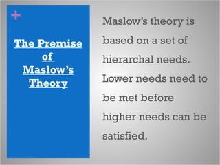 +
The Premise
of
Maslow’s
Theory
Maslow’s theory is
based on a set of
hierarchal needs.
Lower needs need to
be met before
higher needs can be
satisfied.
 