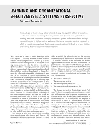 LEARNING AND ORGANIZATIONAL
EFFECTIVENESS: A SYSTEMS PERSPECTIVE
               Nicholas Andreadis



               The challenge for leaders today is to create and develop the capability of their organization.
               Leaders must perceive and manage their organization as a dynamic, open system where
               learning is the core competence underlying innovation, growth, and sustainability. Creating a
               culture of learning is the first work of leadership. This article presents a practical framework in
               which to consider organizational effectiveness, emphasizing the critical role of systems thinking
               and learning theory in organizational development.




THE EMINENT SCHOLAR James MacGregor Burns                         vided a method, the balanced scorecard, for capturing
(1978) opined, “Leadership is one of the most observed            and organizing the results that an organization generates.
and least understood phenomena on earth” (p. 1). With-            The balanced scorecard is an innovative and holistic
out hesitation, one can suggest that, in this regard, leader-     approach to organizational outcomes management. The
ship shares company with the phrase organizational                premise of the balanced scorecard acknowledges the lim-
effectiveness. There is no single, universally accepted defi-     itations of measuring organizational effectiveness solely
nition of organizational effectiveness, though two schools        in terms of financial metrics, which are generally consid-
of thought have contributed significantly to the develop-         ered to be lagging indicators of performance. Instead, the
ment of a coherent framework for considering the sub-             scorecard examines organizational performance from
ject. The first posits that an effective organization is one      four vantage points:
that consistently achieves its goals. Olmstead’s definition
                                                                  • The financial perspective.
(2002) characterizes this perspective by defining orga-
nizational effectiveness as “the accomplishment of mis-           • The customer perspective.
sions or the achievement of objectives” (p. 14). The second       • The internal process perspective.
school of thought suggests that an organization is effec-         • The innovation and learning perspective.
tive when it acquires and develops its competencies, and
thus its capacity, to perform at a high level of accomplish-         The financial perspective, though important, is “bal-
ment. From this viewpoint, an effective organization is           anced” by incorporating a broader set of measures associ-
one whose strategy, structure, processes, and people are          ated with customer behavior, process management, and
optimally aligned such that, all things being equal, the          learning. These four perspectives represent domains of
achievement of results is predictable, if not expected.           measurement that can be customized and weighted to
These two perspectives on organizational effectiveness            reflect the specific nature of a business within the context
represent a distinction without a difference. They present        of its business cycle and competitive environment. For
two paradigms or mental models that in reality are sim-           example, for a semiconductor company like Intel, there
ply a means-end model of performance. Arguments that              will be periods of time when measures of innovation such
suggest that one model is more relevant or correct than           as patents and new product introductions will the most
the other are little more than academic exercises.                important indicator of the future prospects of the com-
    Two seminal articles have shaped modern thinking              pany. For a retailer of clothing, one is likely to see more
about organizational effectiveness and illustrate this            emphasis placed on same-store sales and customer service
means-end relationship. Kaplan and Norton (1993) pro-             as key performance indicators. Recently some authors
                                                                                                         Performance Improvement, 48, no. 1, January 2009
                                                                                                  ©2009    International Society for Performance Improvement
                                                            Published online in Wiley InterScience (www.interscience.wiley.com) • DOI: 10.1002/pfi.20043       5
 