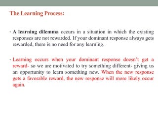 The Learning Process:
• A learning dilemma occurs in a situation in which the existing
responses are not rewarded. If your dominant response always gets
rewarded, there is no need for any learning.
• Learning occurs when your dominant response doesn’t get a
reward- so we are motivated to try something different- giving us
an opportunity to learn something new. When the new response
gets a favorable reward, the new response will more likely occur
again.
 