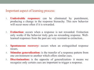 Important aspect of learning process:
1. Undesirable responses: can be eliminated by punishment,
producing a change in the response hierarchy. This new behavior
will occur more often if it is rewarded.
2. Extinction: occurs when a response is not rewarded. Extinction
only works if the behavior truly gets no rewarding response. Well-
learned responses from the past are very resistant to extinction..
3. Spontaneous recovery: occurs when an extinguished response
recurs.
4. Stimulus generalization: is the transfer of a response pattern from
one environment to another which offers similar cues.
5. Discrimination: is the opposite of generalization- it means we
recognize only certain cues are important to trigger a response.
 