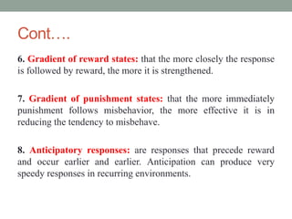 Cont….
6. Gradient of reward states: that the more closely the response
is followed by reward, the more it is strengthened.
7. Gradient of punishment states: that the more immediately
punishment follows misbehavior, the more effective it is in
reducing the tendency to misbehave.
8. Anticipatory responses: are responses that precede reward
and occur earlier and earlier. Anticipation can produce very
speedy responses in recurring environments.
 
