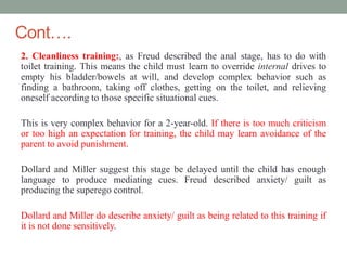 Cont….
2. Cleanliness training:, as Freud described the anal stage, has to do with
toilet training. This means the child must learn to override internal drives to
empty his bladder/bowels at will, and develop complex behavior such as
finding a bathroom, taking off clothes, getting on the toilet, and relieving
oneself according to those specific situational cues.
This is very complex behavior for a 2-year-old. If there is too much criticism
or too high an expectation for training, the child may learn avoidance of the
parent to avoid punishment.
Dollard and Miller suggest this stage be delayed until the child has enough
language to produce mediating cues. Freud described anxiety/ guilt as
producing the superego control.
Dollard and Miller do describe anxiety/ guilt as being related to this training if
it is not done sensitively.
 