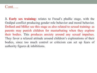 Cont….
3. Early sex training: relates to Freud’s phallic stage, with the
Oedipal conflict producing gender role behavior and moral behavior.
Dollard and Miller see this stage as also related to sexual training- as
parents may punish children for masturbating when they explore
their bodies. This produces anxiety around any sexual impulses.
They favor a relaxed attitude around children’s explorations of their
bodies, since too much control or criticism can set up fears of
authority figures & inhibitions.
 